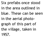 Six prefabs once stood in the area outlined in blue. These can be seen in the aerial photo-graph of this part of the village, taken in 1957.